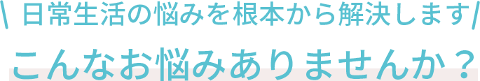 日常生活の悩みを根本から解決します!こんなお悩みありませんか？